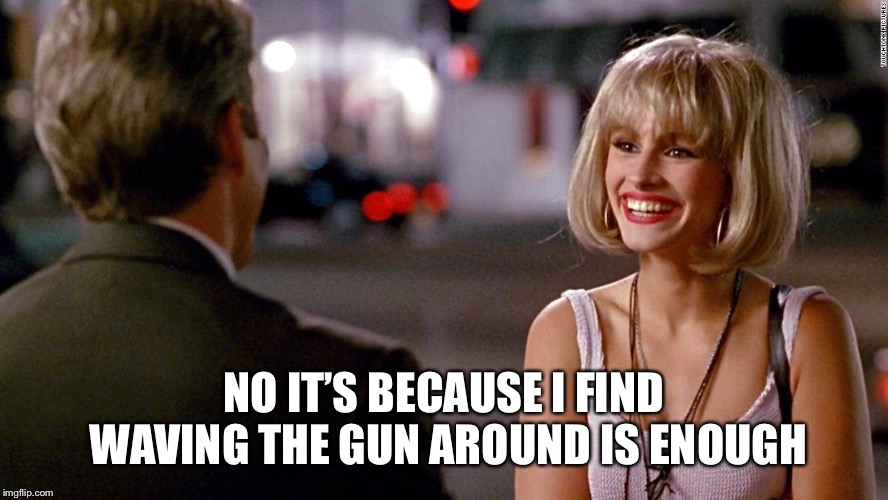 Pretty Woman | NO IT’S BECAUSE I FIND WAVING THE GUN AROUND IS ENOUGH | image tagged in pretty woman | made w/ Imgflip meme maker