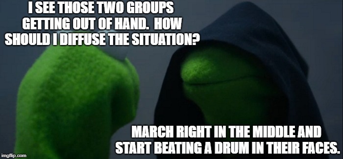Perhaps there are better ways to bring peace | I SEE THOSE TWO GROUPS GETTING OUT OF HAND.  HOW SHOULD I DIFFUSE THE SITUATION? MARCH RIGHT IN THE MIDDLE AND START BEATING A DRUM IN THEIR FACES. | image tagged in memes,evil kermit,funny,funny memes | made w/ Imgflip meme maker