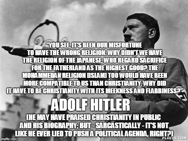 Hitler's true beliefs | "YOU SEE, IT'S BEEN OUR MISFORTUNE TO HAVE THE WRONG RELIGION. WHY DIDN'T WE HAVE THE RELIGION OF THE JAPANESE, WHO REGARD SACRIFICE FOR THE FATHERLAND AS THE HIGHEST GOOD? THE MOHAMMEDAN RELIGION [ISLAM] TOO WOULD HAVE BEEN MORE COMPATIBLE TO US THAN CHRISTIANITY. WHY DID IT HAVE TO BE CHRISTIANITY WITH ITS MEEKNESS AND FLABBINESS?"; ADOLF HITLER; (HE MAY HAVE PRAISED CHRISTIANITY IN PUBLIC AND HIS BIOGRAPHY; BUT - SARCASTICALLY - IT'S NOT LIKE HE EVER LIED TO PUSH A POLITICAL AGENDA, RIGHT?) | image tagged in hitler,belief,political meme,truth,memes | made w/ Imgflip meme maker