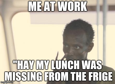 I'm The Captain Now | ME AT WORK; "HAY MY LUNCH WAS MISSING FROM THE FRIGE | image tagged in memes,i'm the captain now | made w/ Imgflip meme maker