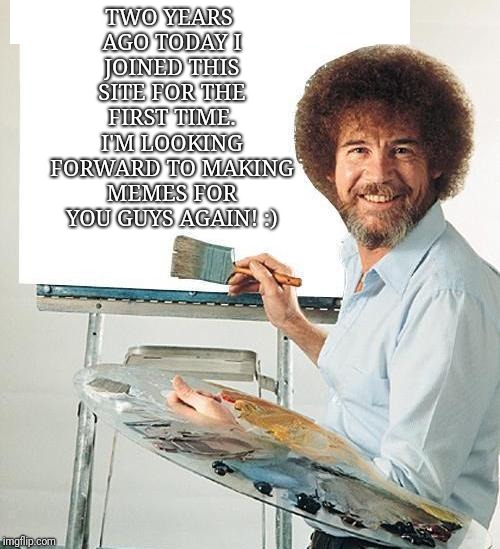 Hello Again! | TWO YEARS AGO TODAY I JOINED THIS SITE FOR THE FIRST TIME. I'M LOOKING FORWARD TO MAKING MEMES FOR YOU GUYS AGAIN! :) | image tagged in bob ross | made w/ Imgflip meme maker