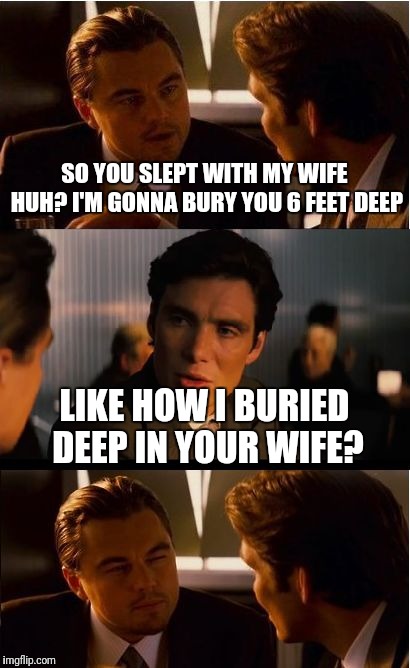 Ish just got real... | SO YOU SLEPT WITH MY WIFE HUH? I'M GONNA BURY YOU 6 FEET DEEP; LIKE HOW I BURIED DEEP IN YOUR WIFE? | image tagged in memes,inception | made w/ Imgflip meme maker