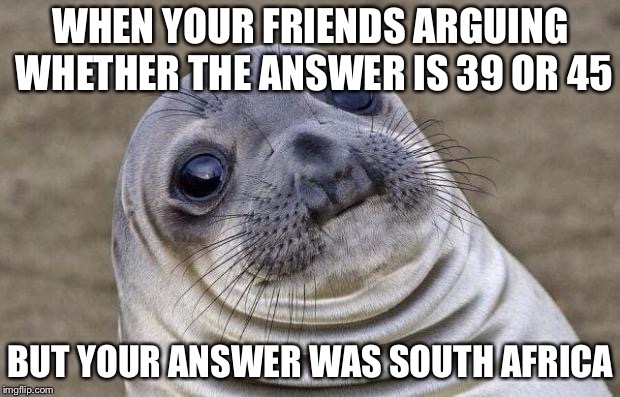 What school is like xD | WHEN YOUR FRIENDS ARGUING WHETHER THE ANSWER IS 39 OR 45; BUT YOUR ANSWER WAS SOUTH AFRICA | image tagged in memes,awkward moment sealion,oof,funny,awesomepossum | made w/ Imgflip meme maker