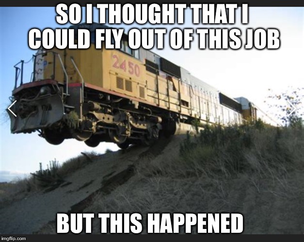 Train off tracks | SO I THOUGHT THAT I COULD FLY OUT OF THIS JOB; BUT THIS HAPPENED | image tagged in train off tracks | made w/ Imgflip meme maker