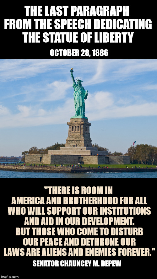 From the beginning, all are welcome IF you follow our laws and contribute to society. | THE LAST PARAGRAPH FROM THE SPEECH DEDICATING THE STATUE OF LIBERTY; OCTOBER 28, 1886; "THERE IS ROOM IN AMERICA AND BROTHERHOOD FOR ALL WHO WILL SUPPORT OUR INSTITUTIONS AND AID IN OUR DEVELOPMENT. BUT THOSE WHO COME TO DISTURB OUR PEACE AND DETHRONE OUR LAWS ARE ALIENS AND ENEMIES FOREVER."; SENATOR CHAUNCEY M. DEPEW | image tagged in blank black,statue of liberty | made w/ Imgflip meme maker