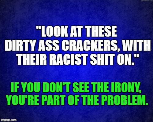 The fact that this part of the video was not originally allowed to be seen on social media...  | "LOOK AT THESE DIRTY ASS CRACKERS, WITH THEIR RACIST SHIT ON."; IF YOU DON'T SEE THE IRONY, YOU'RE PART OF THE PROBLEM. | image tagged in right,left,center,stop,madness | made w/ Imgflip meme maker