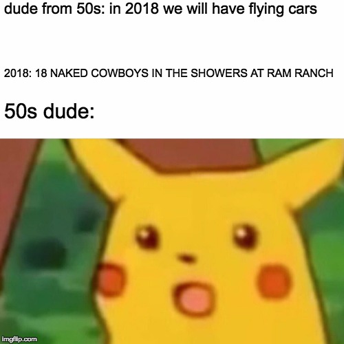 Surprised Pikachu Meme | dude from 50s: in 2018 we will have flying cars; 2018: 18 NAKED COWBOYS IN THE SHOWERS AT RAM RANCH; 50s dude: | image tagged in memes,surprised pikachu | made w/ Imgflip meme maker