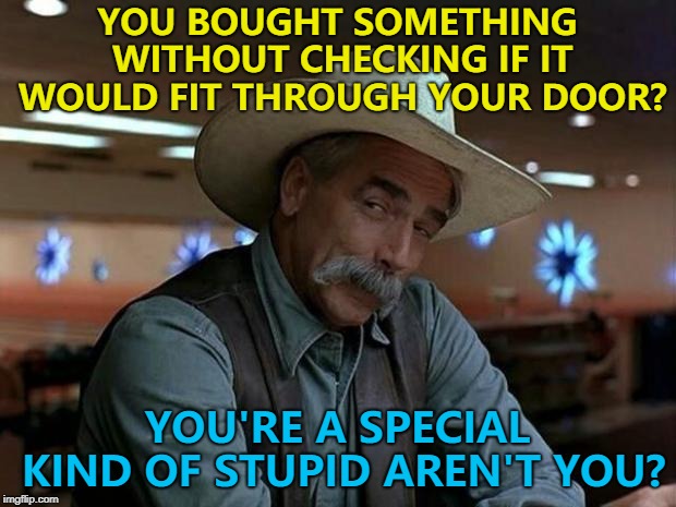 Some people just are... :) | YOU BOUGHT SOMETHING WITHOUT CHECKING IF IT WOULD FIT THROUGH YOUR DOOR? YOU'RE A SPECIAL KIND OF STUPID AREN'T YOU? | image tagged in special kind of stupid,memes,shopping,measuring | made w/ Imgflip meme maker