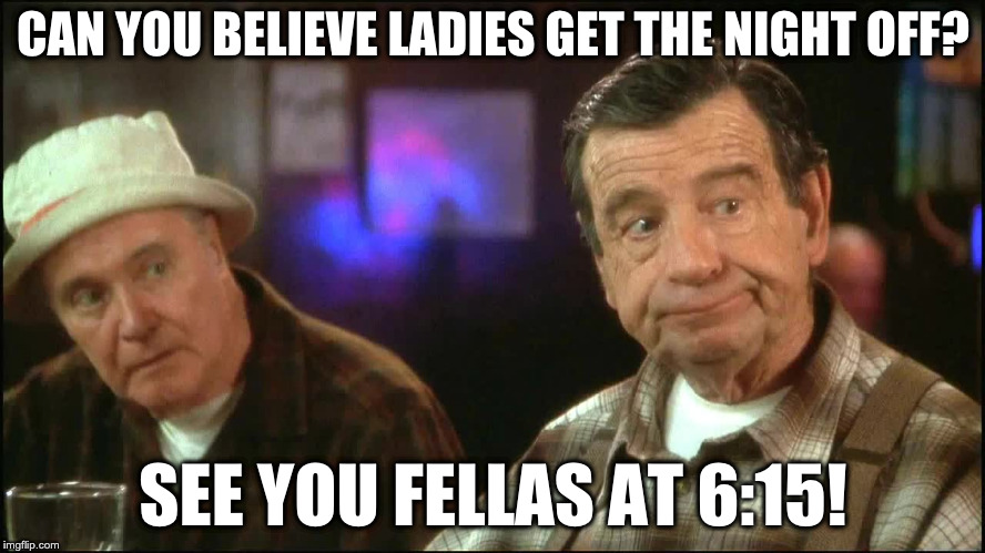grumpy old men | CAN YOU BELIEVE LADIES GET THE NIGHT OFF? SEE YOU FELLAS AT 6:15! | image tagged in grumpy old men | made w/ Imgflip meme maker