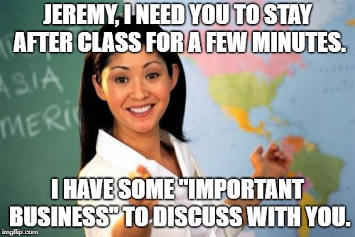 Unhelpful High School Teacher | JEREMY, I NEED YOU TO STAY AFTER CLASS FOR A FEW MINUTES. I HAVE SOME "IMPORTANT BUSINESS" TO DISCUSS WITH YOU. | image tagged in memes,unhelpful high school teacher | made w/ Imgflip meme maker