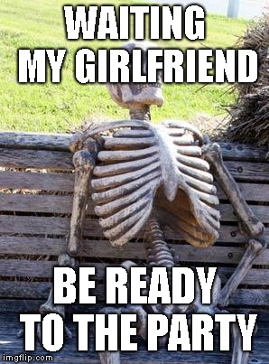 Waiting Skeleton | WAITING MY GIRLFRIEND; BE READY TO THE PARTY | image tagged in memes,waiting skeleton | made w/ Imgflip meme maker