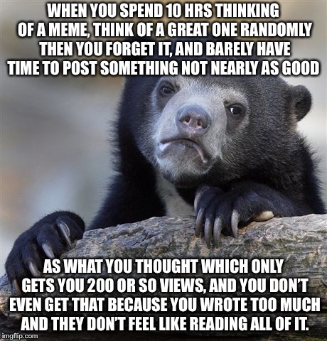 Confession Bear Meme | WHEN YOU SPEND 10 HRS THINKING OF A MEME, THINK OF A GREAT ONE RANDOMLY THEN YOU FORGET IT, AND BARELY HAVE TIME TO POST SOMETHING NOT NEARLY AS GOOD; AS WHAT YOU THOUGHT WHICH ONLY GETS YOU 200 OR SO VIEWS, AND YOU DON’T EVEN GET THAT BECAUSE YOU WROTE TOO MUCH AND THEY DON’T FEEL LIKE READING ALL OF IT. | image tagged in memes,confession bear | made w/ Imgflip meme maker