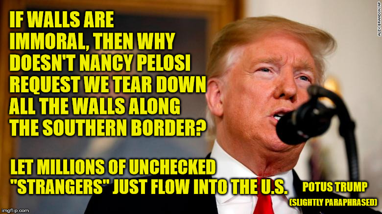 Mr. Spock would be proud of his logic. | IF WALLS ARE IMMORAL, THEN WHY DOESN'T NANCY PELOSI REQUEST WE TEAR DOWN ALL THE WALLS ALONG THE SOUTHERN BORDER? LET MILLIONS OF UNCHECKED "STRANGERS" JUST FLOW INTO THE U.S. POTUS TRUMP; (SLIGHTLY PARAPHRASED) | image tagged in border wall,nancy pelosi,president trump,secure the border,maga | made w/ Imgflip meme maker
