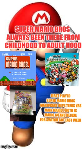 Super mario from Childhood to Adulthood always been there | SUPER MARIO BROS ALWAYS BEEN THERE FROM CHILDHOOD TO ADULT HOOD; FIRST PLAYED SUPER MARIO BROS MARIOKART REPS TEENS YRS MAIN MARIO PHOTO IS MARIO 64 AND DELUXE FOR SWITCH GOT LAST WEEK | image tagged in super mario from childhood to adulthood always been there | made w/ Imgflip meme maker