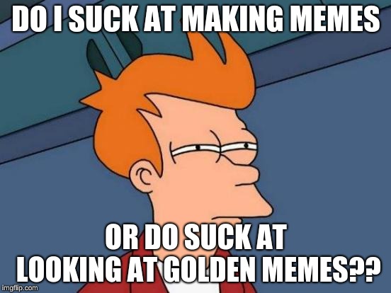Futurama Fry | DO I SUCK AT MAKING MEMES; OR DO SUCK AT LOOKING AT GOLDEN MEMES?? | image tagged in memes,futurama fry | made w/ Imgflip meme maker