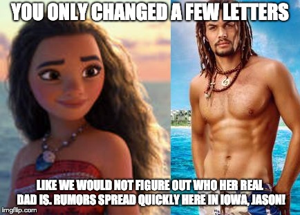 The truth comes out | YOU ONLY CHANGED A FEW LETTERS; LIKE WE WOULD NOT FIGURE OUT WHO HER REAL DAD IS. RUMORS SPREAD QUICKLY HERE IN IOWA, JASON! | image tagged in jason momoa,moana | made w/ Imgflip meme maker