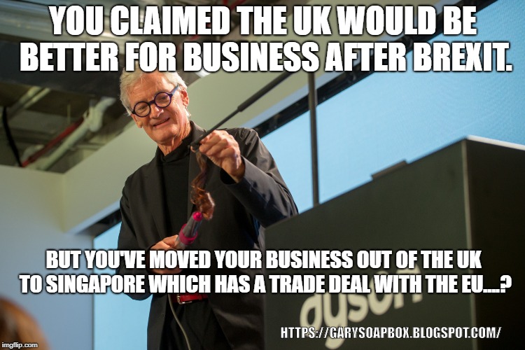YOU CLAIMED THE UK WOULD BE BETTER FOR BUSINESS AFTER BREXIT. BUT YOU'VE MOVED YOUR BUSINESS OUT OF THE UK TO SINGAPORE WHICH HAS A TRADE DEAL WITH THE EU....? HTTPS://GARYSOAPBOX.BLOGSPOT.COM/ | image tagged in brexit,dyson | made w/ Imgflip meme maker