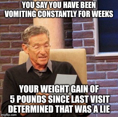 Maury Lie Detector | YOU SAY YOU HAVE BEEN VOMITING CONSTANTLY FOR WEEKS; YOUR WEIGHT GAIN OF 5 POUNDS SINCE LAST VISIT DETERMINED THAT WAS A LIE | image tagged in memes,maury lie detector | made w/ Imgflip meme maker