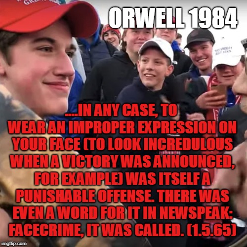 covington | ORWELL 1984; ....IN ANY CASE, TO WEAR AN IMPROPER EXPRESSION ON YOUR FACE (TO LOOK INCREDULOUS WHEN A VICTORY WAS ANNOUNCED, FOR EXAMPLE) WAS ITSELF A PUNISHABLE OFFENSE. THERE WAS EVEN A WORD FOR IT IN NEWSPEAK: FACECRIME, IT WAS CALLED. (1.5.65) | image tagged in covington | made w/ Imgflip meme maker