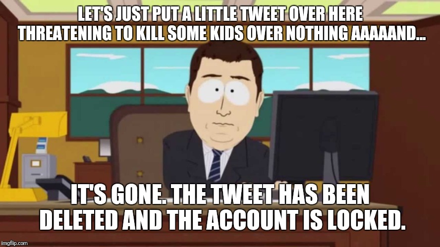 South Park and it's gone | LET'S JUST PUT A LITTLE TWEET OVER HERE THREATENING TO KILL SOME KIDS OVER NOTHING AAAAAND... IT'S GONE. THE TWEET HAS BEEN DELETED AND THE ACCOUNT IS LOCKED. | image tagged in south park and it's gone | made w/ Imgflip meme maker