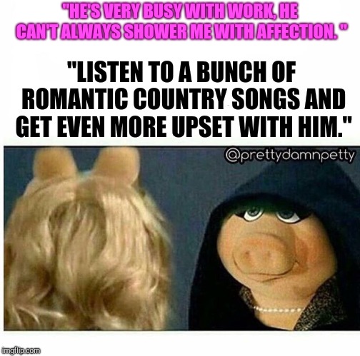 Ms piggy inner me | "HE'S VERY BUSY WITH WORK, HE CAN'T ALWAYS SHOWER ME WITH AFFECTION. "; "LISTEN TO A BUNCH OF ROMANTIC COUNTRY SONGS AND GET EVEN MORE UPSET WITH HIM." | image tagged in ms piggy inner me | made w/ Imgflip meme maker