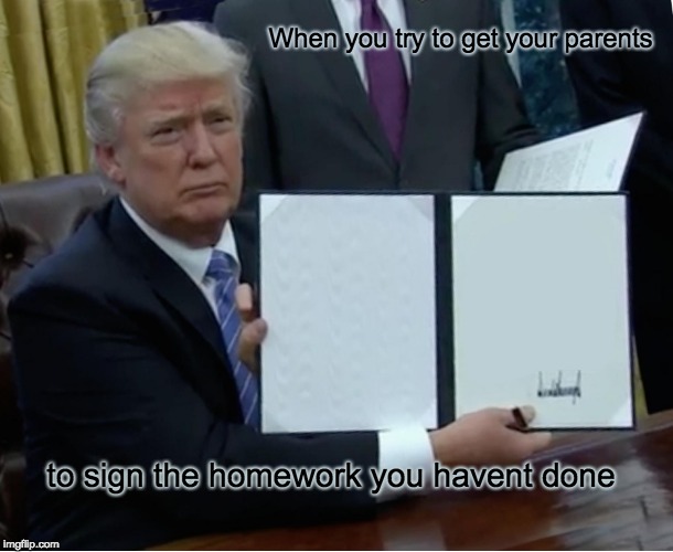 Trump Bill Signing | When you try to get your parents; to sign the homework you havent done | image tagged in memes,trump bill signing | made w/ Imgflip meme maker