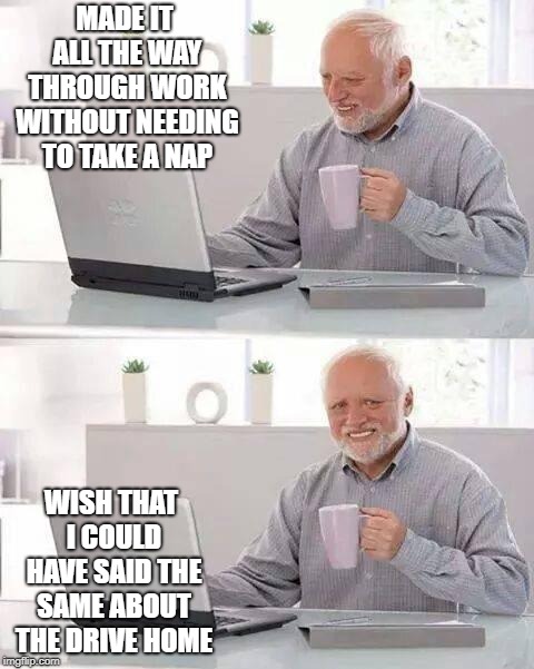 Hide the Pain Harold Meme | MADE IT ALL THE WAY THROUGH WORK WITHOUT NEEDING TO TAKE A NAP; WISH THAT I COULD HAVE SAID THE SAME ABOUT THE DRIVE HOME | image tagged in memes,hide the pain harold | made w/ Imgflip meme maker