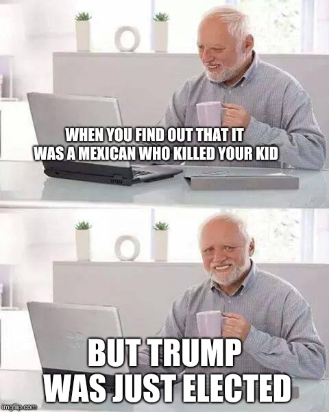 Hide the Pain Harold | WHEN YOU FIND OUT THAT IT WAS A MEXICAN WHO KILLED YOUR KID; BUT TRUMP WAS JUST ELECTED | image tagged in memes,hide the pain harold | made w/ Imgflip meme maker
