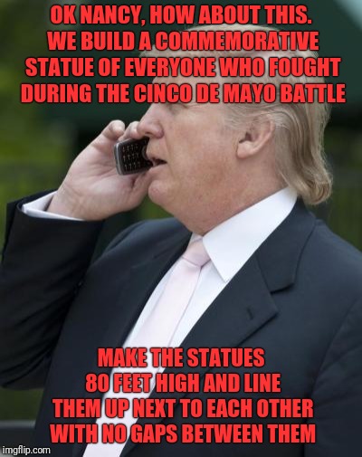 Maybe They Will Help Build This Museum Too | OK NANCY, HOW ABOUT THIS. WE BUILD A COMMEMORATIVE STATUE OF EVERYONE WHO FOUGHT DURING THE CINCO DE MAYO BATTLE; MAKE THE STATUES 80 FEET HIGH AND LINE THEM UP NEXT TO EACH OTHER WITH NO GAPS BETWEEN THEM | image tagged in trump on the phone,border wall | made w/ Imgflip meme maker