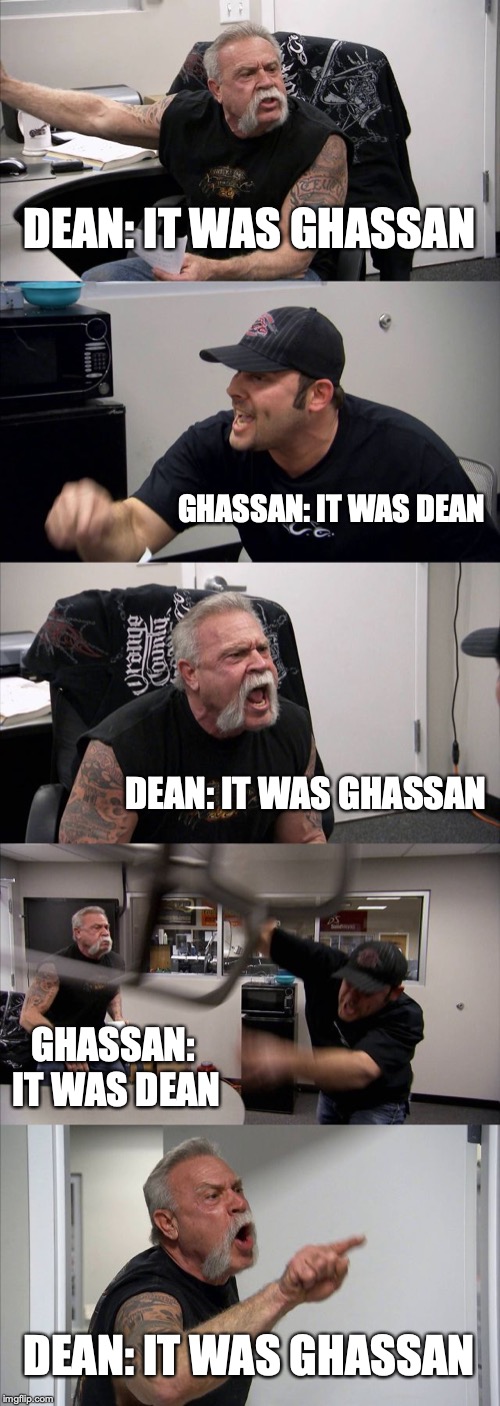 American Chopper Argument | DEAN: IT WAS GHASSAN; GHASSAN: IT WAS DEAN; DEAN: IT WAS GHASSAN; GHASSAN: IT WAS DEAN; DEAN: IT WAS GHASSAN | image tagged in memes,american chopper argument | made w/ Imgflip meme maker