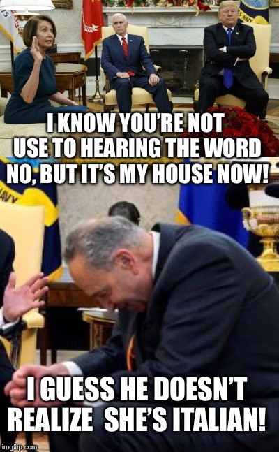 Mama Mia what an asshole! | I KNOW YOU’RE NOT USE TO HEARING THE WORD NO, BUT IT’S MY HOUSE NOW! I GUESS HE DOESN’T REALIZE  SHE’S ITALIAN! | image tagged in nancy pelosi meme,trump pelosi meme,trump shutdown,government shutdown,trump meme,chuck schumer | made w/ Imgflip meme maker