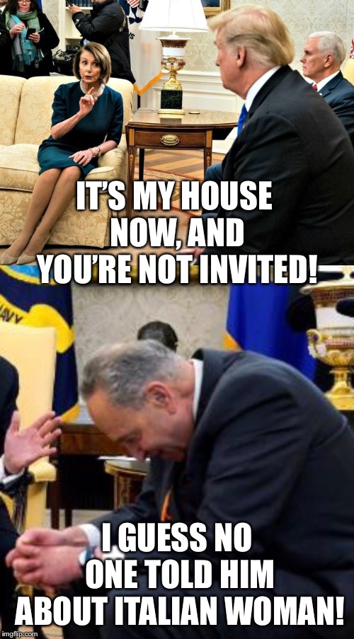 The party’s over meatball! | IT’S MY HOUSE NOW, AND YOU’RE NOT INVITED! I GUESS NO ONE TOLD HIM ABOUT ITALIAN WOMAN! | image tagged in nancy pelosi,chuck and nancy,trump and nancy pelosi,trump pelosi meme,trump shutdown,government shutdown | made w/ Imgflip meme maker