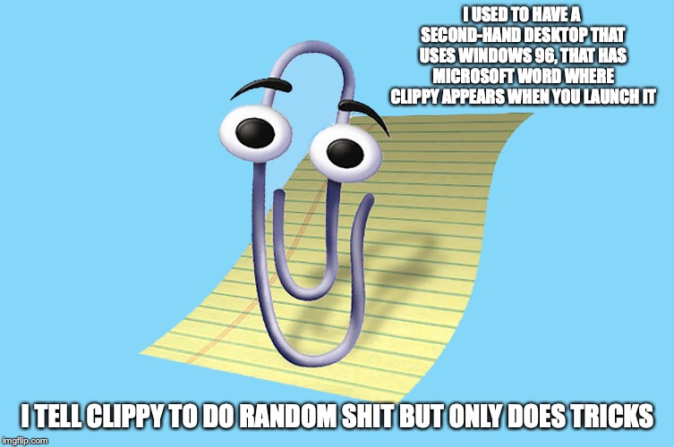 Using Clippy When I Got My First Computer | I USED TO HAVE A SECOND-HAND DESKTOP THAT USES WINDOWS 96, THAT HAS MICROSOFT WORD WHERE CLIPPY APPEARS WHEN YOU LAUNCH IT; I TELL CLIPPY TO DO RANDOM SHIT BUT ONLY DOES TRICKS | image tagged in clippy,microsoft word,memes | made w/ Imgflip meme maker