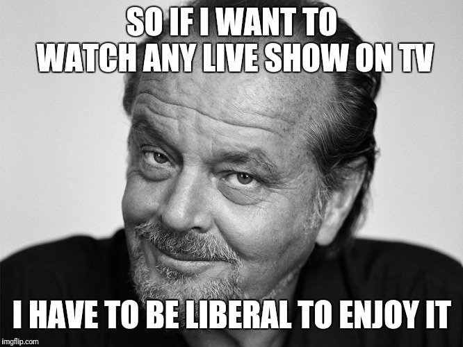 Awards shows, news, talk shows, late night, etc... | SO IF I WANT TO WATCH ANY LIVE SHOW ON TV; I HAVE TO BE LIBERAL TO ENJOY IT | image tagged in jack nicholson black and white,liberal,politics,come on | made w/ Imgflip meme maker