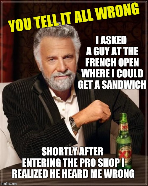 The Most Interesting Man In The World Meme | YOU TELL IT ALL WRONG I ASKED A GUY AT THE FRENCH OPEN WHERE I COULD GET A SANDWICH SHORTLY AFTER ENTERING THE PRO SHOP I REALIZED HE HEARD  | image tagged in memes,the most interesting man in the world | made w/ Imgflip meme maker