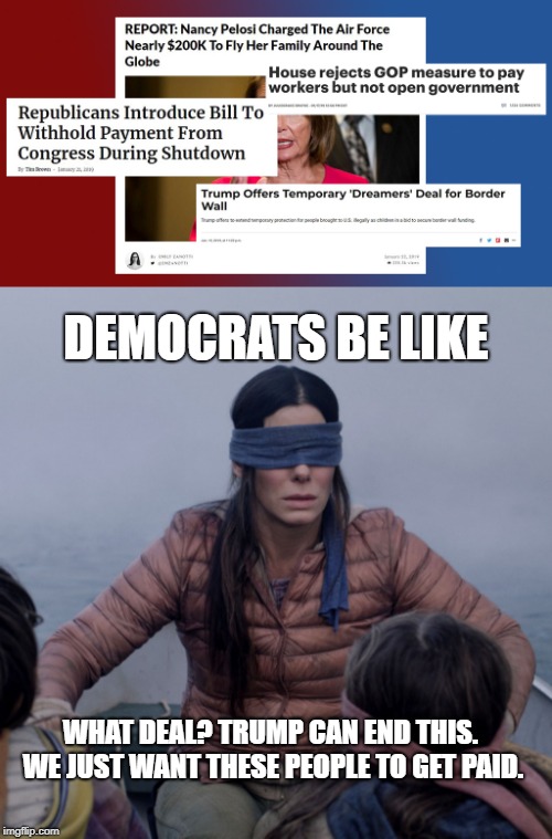 DEMOCRATS BE LIKE; WHAT DEAL? TRUMP CAN END THIS. WE JUST WANT THESE PEOPLE TO GET PAID. | image tagged in bird box | made w/ Imgflip meme maker