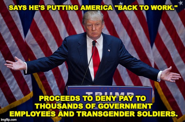 Donald Trump | SAYS HE'S PUTTING AMERICA "BACK TO WORK."; PROCEEDS TO DENY PAY TO THOUSANDS OF GOVERNMENT EMPLOYEES AND TRANSGENDER SOLDIERS. | image tagged in donald trump,transgender,military | made w/ Imgflip meme maker