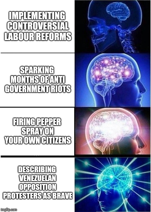 Expanding Brain Meme | IMPLEMENTING CONTROVERSIAL LABOUR REFORMS; SPARKING MONTHS OF ANTI GOVERNMENT RIOTS; FIRING PEPPER SPRAY ON YOUR OWN CITIZENS; DESCRIBING VENEZUELAN OPPOSITION PROTESTERS AS BRAVE | image tagged in memes,expanding brain | made w/ Imgflip meme maker