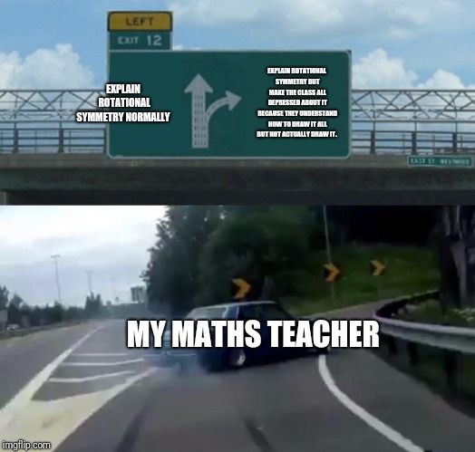 My maths teacher in a nutshell when teaching rotational symmetry.  | EXPLAIN ROTATIONAL SYMMETRY NORMALLY; EXPLAIN ROTATIONAL SYMMETRY BUT MAKE THE CLASS ALL DEPRESSED ABOUT IT BECAUSE THEY UNDERSTAND HOW TO DRAW IT ALL BUT NOT ACTUALLY DRAW IT. MY MATHS TEACHER | image tagged in memes,left exit 12 off ramp,maths,high school | made w/ Imgflip meme maker