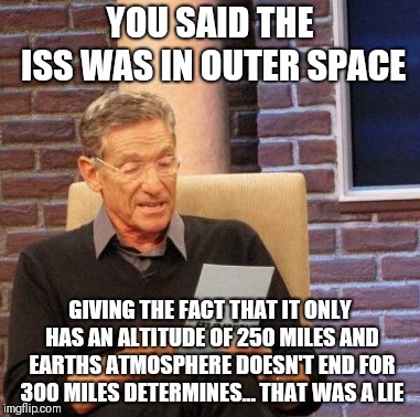 Maury Lie Detector | YOU SAID THE ISS WAS IN OUTER SPACE; GIVING THE FACT THAT IT ONLY HAS AN ALTITUDE OF 250 MILES AND EARTHS ATMOSPHERE DOESN'T END FOR 300 MILES DETERMINES... THAT WAS A LIE | image tagged in memes,maury lie detector | made w/ Imgflip meme maker