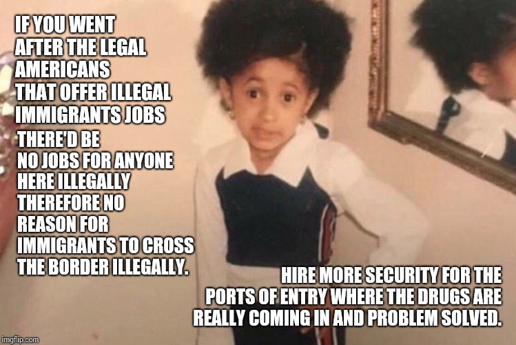 Take The Children of the Americans That Knowingly Hire Illegal Immigrants And Put Them In Cages.  Stop Illegal Immigration | IF YOU WENT AFTER THE LEGAL AMERICANS THAT OFFER ILLEGAL IMMIGRANTS JOBS; THERE'D BE NO JOBS FOR ANYONE HERE ILLEGALLY THEREFORE NO REASON FOR IMMIGRANTS TO CROSS THE BORDER ILLEGALLY. HIRE MORE SECURITY FOR THE PORTS OF ENTRY WHERE THE DRUGS ARE REALLY COMING IN AND PROBLEM SOLVED. | image tagged in memes,young cardi b,trump unfit unqualified dangerous,secure the border,lock him up,trump traitor | made w/ Imgflip meme maker