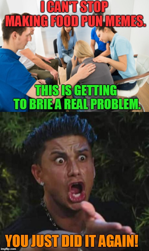 I can stop anytime I want! Why are you all looking at me like that... and why are you all crying.... *tries to run away* |  I CAN'T STOP MAKING FOOD PUN MEMES. THIS IS GETTING TO BRIE A REAL PROBLEM. YOU JUST DID IT AGAIN! | image tagged in jersey shore,support group,food puns,nixieknox,memes,intervention | made w/ Imgflip meme maker
