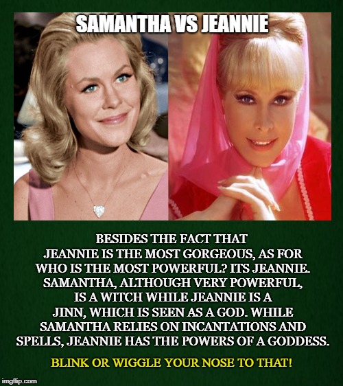 Witch vs Jinn | SAMANTHA VS JEANNIE; BESIDES THE FACT THAT JEANNIE IS THE MOST GORGEOUS, AS FOR WHO IS THE MOST POWERFUL? ITS JEANNIE. SAMANTHA, ALTHOUGH VERY POWERFUL, IS A WITCH WHILE JEANNIE IS A JINN, WHICH IS SEEN AS A GOD. WHILE SAMANTHA RELIES ON INCANTATIONS AND SPELLS, JEANNIE HAS THE POWERS OF A GODDESS. BLINK OR WIGGLE YOUR NOSE TO THAT! | image tagged in jeannie,bewitched,goddess,witch,gorgeous,jinn | made w/ Imgflip meme maker