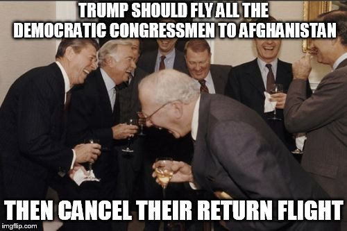 Laughing Men In Suits | TRUMP SHOULD FLY ALL THE DEMOCRATIC CONGRESSMEN TO AFGHANISTAN; THEN CANCEL THEIR RETURN FLIGHT | image tagged in memes,laughing men in suits | made w/ Imgflip meme maker