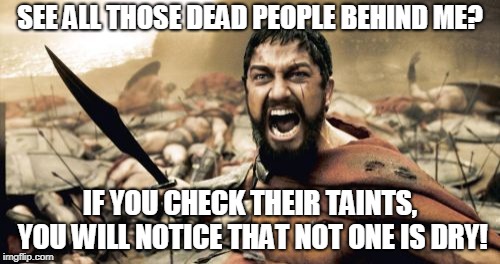 Sparta Leonidas | SEE ALL THOSE DEAD PEOPLE BEHIND ME? IF YOU CHECK THEIR TAINTS, YOU WILL NOTICE THAT NOT ONE IS DRY! | image tagged in memes,sparta leonidas | made w/ Imgflip meme maker