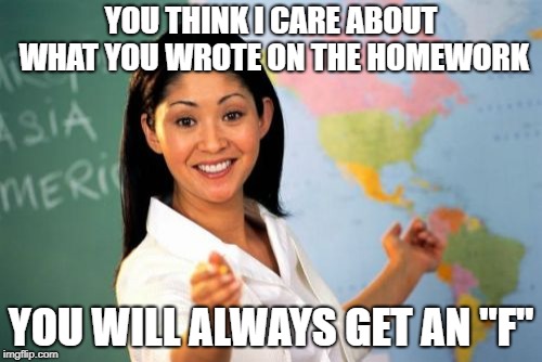 Unhelpful High School Teacher | YOU THINK I CARE ABOUT WHAT YOU WROTE ON THE HOMEWORK; YOU WILL ALWAYS GET AN "F" | image tagged in memes,unhelpful high school teacher | made w/ Imgflip meme maker