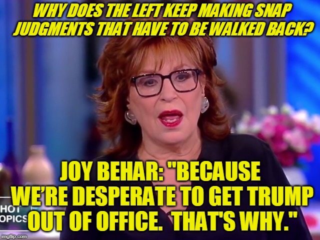 An Outburst of Liberal Candor | WHY DOES THE LEFT KEEP MAKING SNAP JUDGMENTS THAT HAVE TO BE WALKED BACK? JOY BEHAR: "BECAUSE WE’RE DESPERATE TO GET TRUMP OUT OF OFFICE.  THAT'S WHY." | image tagged in joy behar,president trump | made w/ Imgflip meme maker