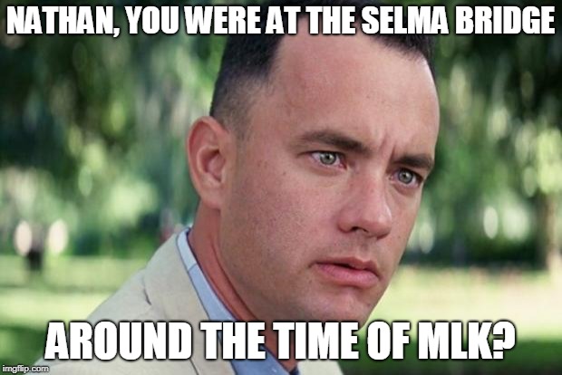 And Just Like That Meme | NATHAN, YOU WERE AT THE SELMA BRIDGE; AROUND THE TIME OF MLK? | image tagged in forrest gump | made w/ Imgflip meme maker
