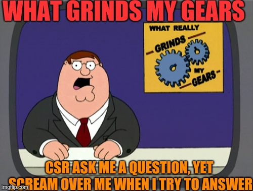 Peter Griffin News Meme | WHAT GRINDS MY GEARS; CSR ASK ME A QUESTION, YET SCREAM OVER ME WHEN I TRY TO ANSWER | image tagged in memes,peter griffin news | made w/ Imgflip meme maker