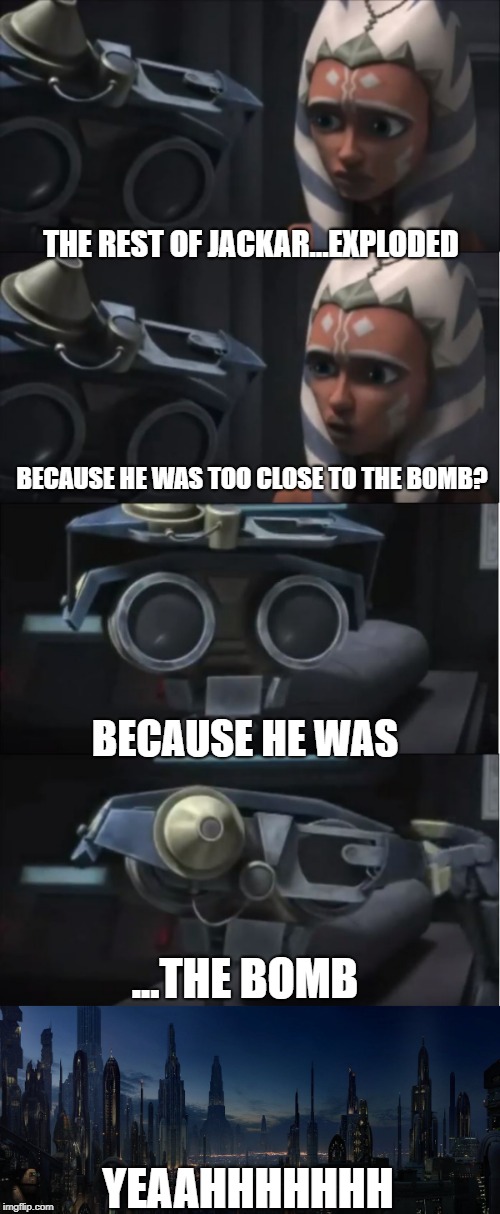 Russo (Sass) - ISC  | THE REST OF JACKAR...EXPLODED; BECAUSE HE WAS TOO CLOSE TO THE BOMB? BECAUSE HE WAS; ...THE BOMB; YEAAHHHHHHH | image tagged in star wars,clone wars,bomb,jackar,explosion,star wars the clone wars | made w/ Imgflip meme maker